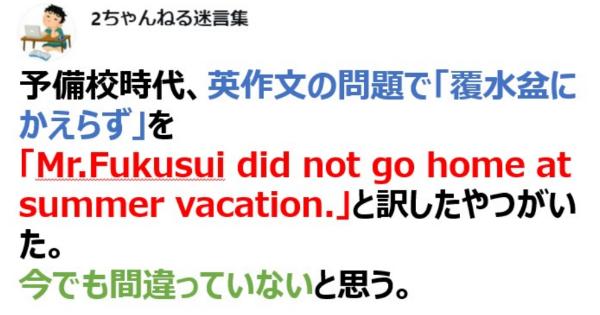 英作文の問題で「覆水盆にかえらず」を 「Mr.Fukusui did not go home at summer vacation.」と訳したやつがいた。【2ch名言】