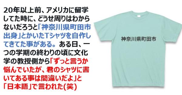 アメリカ留学で、どうせ周りはわからないだろうと「神奈川県町田市出身」とかいたTシャツを自作して着てた事がある