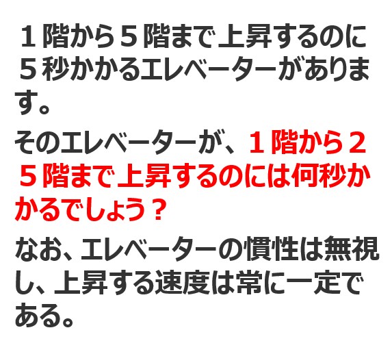 【問題】1階から5階まで上昇するのに5秒かかるエレベーターがあります。そのエレベーターが、1階から25階まで上昇するのには何秒かかるでしょう？