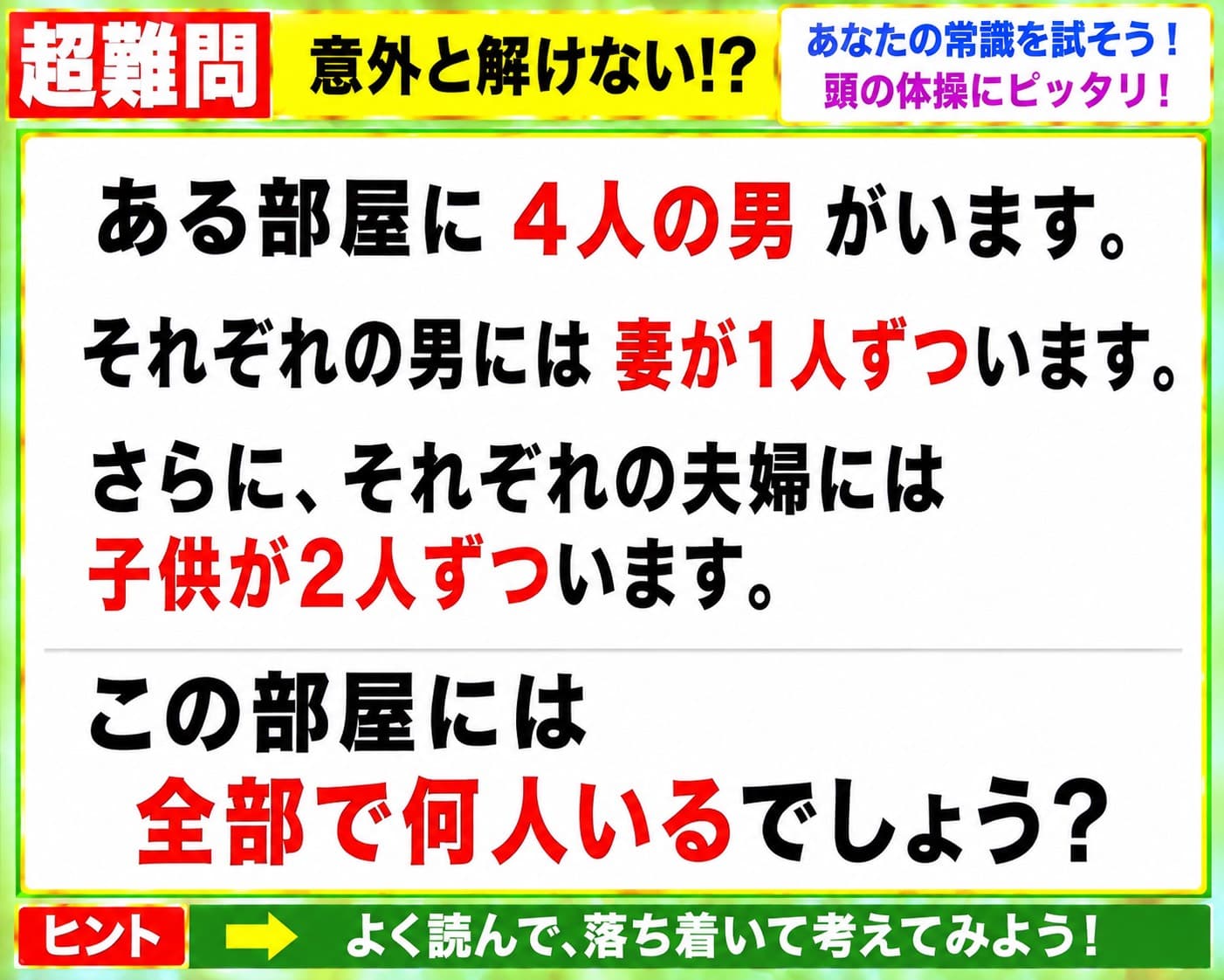 【問題】ある部屋に4人の男がいます。それぞれの男には妻が1人ずついます。さらに、それぞれの夫婦には子供が2人ずついます。この部屋には全部で何人いるでしょう？