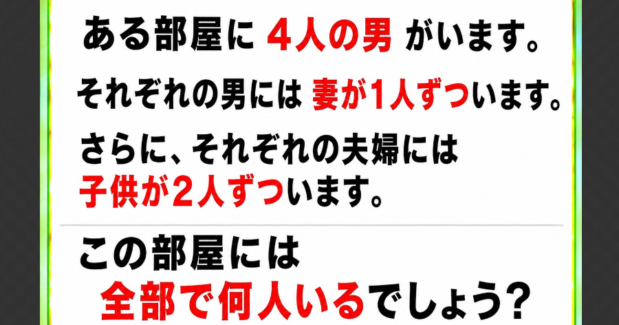 【問題】ある部屋に4人の男がいます。それぞれの男には妻が1人ずついます。さらに、それぞれの夫婦には子供が2人ずついます。この部屋には全部で何人いるでしょう？